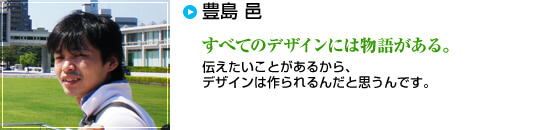 豊島 邑　すべてのデザインには物語がある。